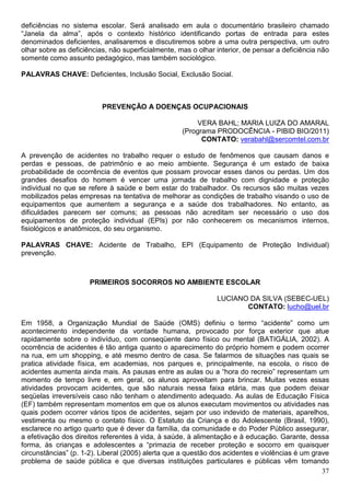 deficiências no sistema escolar. Será analisado em aula o documentário brasileiro chamado
“Janela da alma”, após o contexto histórico identificando portas de entrada para estes
denominados deficientes, analisaremos e discutiremos sobre a uma outra perspectiva, um outro
olhar sobre as deficiências, não superficialmente, mas o olhar interior, de pensar a deficiência não
somente como assunto pedagógico, mas também sociológico.

PALAVRAS CHAVE: Deficientes, Inclusão Social, Exclusão Social.



                          PREVENÇÃO A DOENÇAS OCUPACIONAIS

                                                        VERA BAHL; MARIA LUIZA DO AMARAL
                                                    (Programa PRODOCÊNCIA - PIBID BIO/2011)
                                                          CONTATO: verabahl@sercomtel.com.br

A prevenção de acidentes no trabalho requer o estudo de fenômenos que causam danos e
perdas e pessoas, de patrimônio e ao meio ambiente. Segurança é um estado de baixa
probabilidade de ocorrência de eventos que possam provocar esses danos ou perdas. Um dos
grandes desafios do homem é vencer uma jornada de trabalho com dignidade e proteção
individual no que se refere à saúde e bem estar do trabalhador. Os recursos são muitas vezes
mobilizados pelas empresas na tentativa de melhorar as condições de trabalho visando o uso de
equipamentos que aumentem a segurança e a saúde dos trabalhadores. No entanto, as
dificuldades parecem ser comuns; as pessoas não acreditam ser necessário o uso dos
equipamentos de proteção individual (EPIs) por não conhecerem os mecanismos internos,
fisiológicos e anatômicos, do seu organismo.

PALAVRAS CHAVE: Acidente de Trabalho, EPI (Equipamento de Proteção Individual)
prevenção.



                      PRIMEIROS SOCORROS NO AMBIENTE ESCOLAR

                                                               LUCIANO DA SILVA (SEBEC-UEL)
                                                                      CONTATO: lucho@uel.br

Em 1958, a Organização Mundial de Saúde (OMS) definiu o termo “acidente” como um
acontecimento independente da vontade humana, provocado por força exterior que atue
rapidamente sobre o indivíduo, com conseqüente dano físico ou mental (BATIGÁLIA, 2002). A
ocorrência de acidentes é tão antiga quanto o aparecimento do próprio homem e podem ocorrer
na rua, em um shopping, e até mesmo dentro de casa. Se falarmos de situações nas quais se
pratica atividade física, em academias, nos parques e, principalmente, na escola, o risco de
acidentes aumenta ainda mais. As pausas entre as aulas ou a “hora do recreio” representam um
momento de tempo livre e, em geral, os alunos aproveitam para brincar. Muitas vezes essas
atividades provocam acidentes, que são naturais nessa faixa etária, mas que podem deixar
seqüelas irreversíveis caso não tenham o atendimento adequado. As aulas de Educação Física
(EF) também representam momentos em que os alunos executam movimentos ou atividades nas
quais podem ocorrer vários tipos de acidentes, sejam por uso indevido de materiais, aparelhos,
vestimenta ou mesmo o contato físico. O Estatuto da Criança e do Adolescente (Brasil, 1990),
esclarece no artigo quarto que é dever da família, da comunidade e do Poder Público assegurar,
a efetivação dos direitos referentes à vida, à saúde, à alimentação e à educação. Garante, dessa
forma, às crianças e adolescentes a “primazia de receber proteção e socorro em quaisquer
circunstâncias” (p. 1-2). Liberal (2005) alerta que a questão dos acidentes e violências é um grave
problema de saúde pública e que diversas instituições particulares e públicas vêm tomando
                                                                                                 37
 