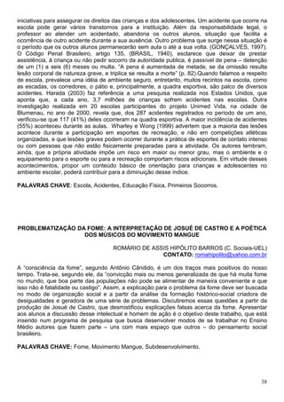 iniciativas para assegurar os direitos das crianças e dos adolescentes. Um acidente que ocorre na
escola pode gerar vários transtornos para a instituição. Além da responsabilidade legal, o
professor ao atender um acidentado, abandona os outros alunos, situação que facilita a
ocorrência de outro acidente durante a sua ausência. Outro problema que surge nessa situação é
o período que os outros alunos permanecerão sem aula o até a sua volta. (GONÇALVES, 1997).
O Código Penal Brasileiro, artigo 135, (BRASIL, 1940), esclarece que deixar de prestar
assistência, à criança ou não pedir socorro da autoridade publica, é passível de pena – detenção
de um (1) a seis (6) meses ou multa. “A pena é aumentada de metade, se da omissão resulta
lesão corporal de natureza grave, e triplica se resulta a morte” (p. 82).Quando falamos a respeito
de escola, prevalece uma idéia de ambiente seguro, entretanto, muitos recintos na escola, como
as escadas, os corredores, o pátio e, principalmente, a quadra esportiva, são palco de diversos
acidentes. Harada (2003) faz referência a uma pesquisa realizada nos Estados Unidos, que
aponta que, a cada ano, 3,7 milhões de crianças sofrem acidentes nas escolas. Outra
investigação realizada em 20 escolas participantes do projeto Unimed Vida, na cidade de
Blumenau, no ano de 2000, revela que, dos 287 acidentes registrados no período de um ano,
verificou-se que 117 (41%) deles ocorreram na quadra esportiva. A maior incidência de acidentes
(55%) aconteceu durante as aulas. Wharley e Wong (1999) advertem que a maioria das lesões
acontece durante a participação em esportes de recreação, e não em competições atléticas
organizadas, e que lesões graves podem ocorrer durante a prática de esportes de contato intenso
ou com pessoas que não estão fisicamente preparadas para a atividade. Os autores lembram,
ainda, que a própria atividade impõe um risco em maior ou menor grau, mas o ambiente e o
equipamento para o esporte ou para a recreação comportam riscos adicionais. Em virtude desses
acontecimentos, propor um conteúdo básico de orientação para crianças e adolescentes no
ambiente escolar, poderá contribuir para a diminuição desse índice.

PALAVRAS CHAVE: Escola, Acidentes, Educação Física, Primeiros Socorros.




PROBLEMATIZAÇÃO DA FOME: A INTERPRETAÇÃO DE JOSUÉ DE CASTRO E A POÉTICA
                  DOS MÚSICOS DO MOVIMENTO MANGUE

                                     ROMÁRIO DE ASSIS HIPÓLITO BARROS (C. Sociais-UEL)
                                                   CONTATO: romahipolito@yahoo.com.br

A “consciência da fome”, segundo Antônio Cândido, é um dos traços mais positivos do nosso
tempo. Trata-se, segundo ele, da “convicção mais ou menos generalizada de que há muita fome
no mundo, que boa parte das populações não pode se alimentar de maneira conveniente e que
isso não é fatalidade ou castigo”. Assim, a explicação para o problema da fome deve ser buscada
no modo de organização social e a partir da análise da formação histórico-social criadora de
desigualdades e geradora de uma série de problemas. Discutiremos essas questões a partir da
produção de Josué de Castro, que desmistificou explicações falsas acerca da fome. Apresentar
aos alunos a discussão desse intelectual e homem de ação é o objetivo deste trabalho, que está
inserido num programa de pesquisa que busca desenvolver modos de se trabalhar no Ensino
Médio autores que fazem parte – uns com mais espaço que outros – do pensamento social
brasileiro.

PALAVRAS CHAVE: Fome, Movimento Mangue, Subdesenvolvimento.




                                                                                               38
 