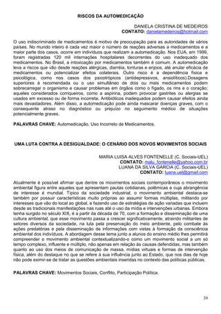 RISCOS DA AUTOMEDICAÇÃO

                                                          DANIELA CRISTINA DE MEDEIROS
                                                      CONTATO: danielamedeiros@hotmail.com

O uso indiscriminado de medicamentos é motivo de preocupação para as autoridades de vários
países. No mundo inteiro é cada vez maior o número de reações adversas a medicamentos e a
maior parte dos casos, ocorre em indivíduos que realizam a automedicação. Nos EUA, em 1999,
foram registradas 120 mil internações hospitalares decorrentes do uso inadequado dos
medicamentos. No Brasil, a intoxicação por medicamentos também é comum. A automedicação
leva a riscos que vão desde reações alérgicas, diarréia, tonturas e enjoos, até anular eficácia de
medicamentos ou potencializar efeitos colaterais. Outro risco é a dependência física e
psicológica, como nos casos dos psicotrópicos (antidepressivos, ansiolíticos).Dosagens
superiores à recomendada ou o uso simultâneo de dois ou mais medicamentos podem
sobrecarregar o organismo e causar problemas em órgãos como o fígado, os rins e o coração;
aqueles considerados corriqueiros, como a aspirina, podem provocar gastrites ou alergias se
usados em excesso ou de forma incorreta. Antibióticos inadequados podem causar efeitos ainda
mais devastadores. Além disso, a automedicação pode ainda mascarar doenças graves, com o
consequente atraso no diagnóstico ou prejuízo no seguimento médico de situações
potencialmente graves.

PALAVRAS CHAVE: Automedicação, Uso Incorreto de Medicamentos.



UMA LUTA CONTRA A DESIGUALDADE: O CENÁRIO DOS NOVOS MOVIMENTOS SOCIAIS

                                           MARIA LUISA ALVES FONTENELLE (C. Sociais-UEL)
                                                   CONTATO: malu_fontenelle@yahoo.com.br
                                                   LUANA DA SILVA GARCIA (C. Sociais-UEL)
                                                           CONTATO: luana.uel@gmail.com

Atualmente é possível afirmar que dentre os movimentos sociais contemporâneos o movimento
ambiental figura entre aqueles que apresentam pautas cotidianas, polêmicas e cuja abrangência
de interesse é mundial. Típico da sociedade industrial, o movimento ambiental destaca-se
também por possuir características muito próprias ao assumir formas múltiplas, militando por
interesses que vão do local ao global, e fazendo uso de estratégias de ação variadas que incluem
desde as tradicionais manifestações nas ruas até o uso da mídia e intervenções urbanas. Embora
tenha surgido no século XIX, é a partir da década de 70, com a formação e disseminação de uma
cultura ambiental, que esse movimento passa a crescer significativamente, atraindo militantes de
setores diversos da sociedade, na luta pela preservação do meio ambiente, pelo combate às
ações predatórias e pela disseminação de informações com vistas à formação da consciência
ambiental dos indivíduos. A abordagem desse tema junto a alunos do ensino médio lhes permitirá
compreender o movimento ambiental contextualizando-o como um movimento social a um só
tempo complexo, influente e múltiplo, não apenas em relação às causas defendidas, mas também
quanto ao uso dos meios de comunicação de massa, mídias virtuais e formas de intervenção
física, além do destaque no que se refere à sua influência junto ao Estado, que nos dias de hoje
não pode eximir-se de tratar as questões ambientais inseridas no contexto das políticas públicas.

PALAVRAS CHAVE: Movimentos Sociais, Conflito, Participação Política.




                                                                                               39
 