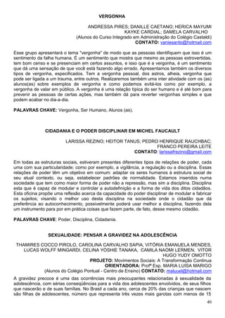 VERGONHA

                                   ANDRESSA PIRES; DANILLE CAETANO; HERICA MAYUMI
                                                     KAYKE CARDIAL; SAMELA CARVALHO
                              (Alunos do Curso Integrado em Administração do Colégio Castaldi)
                                                          CONTATO: vaniesanto@hotmail.com

Esse grupo apresentará o tema "vergonha" de modo que as pessoas identifiquem que isso é um
sentimento da falha humana. É um sentimento que mostra que mesmo as pessoas extrovertidas,
tem bom censo e se presenciam em certos assuntos, e isso que é a vergonha, é um sentimento
que dá uma sensação de que você está fazendo algo errado. Apresentamos também os diversos
tipos de vergonha, especificados. Tem a vergonha pessoal, dos astros, alheia, vergonha que
pode ser ligada a um trauma, entre outros. Realizaremos também uma inter atividade com os (as)
alunos(as) sobre exemplos de vergonha e como podemos evitá-los como por exemplo, a
vergonha de valar em público. A vergonha é uma relação típica do ser humano e é até bom para
prevenir as pessoas de certas ações, mas também dá para reverter vergonhas simples e que
podem acabar no dia-a-dia.

PALAVRAS CHAVE: Vergonha, Ser Humano, Alunos (as).



               CIDADANIA E O PODER DISCIPLINAR EM MICHEL FAUCAULT

                         LARISSA REZINO; HEITOR TANUS; PEDRO HENRIQUE RAUCHBAC;
                                                            FRANCO PEREIRA LEITE
                                                   CONTATO: larissafrezino@gmail.com

Em todas as estruturas sociais, estiveram presentes diferentes tipos de relações de poder, cada
uma com sua particularidade; como por exemplo, a vigilância, a regulação ou a disciplina. Essas
relações de poder têm um objetivo em comum: adaptar os seres humanos à estrutura social de
seu atual contexto, ou seja, estabelecer padrões de normalidade. Estamos inseridos numa
sociedade que tem como maior forma de poder não a repressão, mas sim a disciplina. Disciplina
esta que é capaz de modular e controlar a autodefinição e a forma de vida dos ditos cidadãos.
Esta oficina propõe uma reflexão acerca da capacidade do poder disciplinar de modular e fabricar
os sujeitos; visando o melhor uso desta disciplina na sociedade onde o cidadão que dá
preferência ao autoconhecimento, possivelmente poderá usar melhor a disciplina, fazendo dela
um instrumento para por em prática coisas que fazem parte, de fato, desse mesmo cidadão.

PALAVRAS CHAVE: Poder, Disciplina, Cidadania.


                SEXUALIDADE: PENSAR A GRAVIDEZ NA ADOLESCÊNCIA

 THAMIRES COCCO PIROLO, CAROLINA CARVALHO SAPIA, VITÓRIA EMANUELA MENDES,
    LUCAS WOLFF MINGARDI, CELINA YOSHIE TANAKA, CAMILA NAOMI LERMEN, VITOR
                                                                 HUGO YUDY OMOTTO
                                PROJETO: Movimentos Sociais: A Transformação Continua
                                        ORIENTADORA: Profª Esp. MARIA LUISA MARIGO
           (Alunos do Colégio Pontual - Centro de Ensino) CONTATO: maluuel@hotmail.com
A gravidez precoce é uma das ocorrências mais preocupantes relacionadas à sexualidade da
adolescência, com sérias conseqüências para a vida dos adolescentes envolvidos, de seus filhos
que nascerão e de suas famílias. No Brasil a cada ano, cerca de 20% das crianças que nascem
são filhas de adolescentes, número que representa três vezes mais garotas com menos de 15
                                                                                             40
 