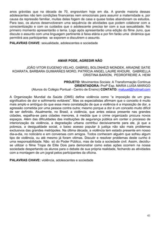 anos grávidas que na década de 70, engravidam hoje em dia. A grande maioria dessas
adolescentes não tem condições financeiras nem emocionais para assumir a maternidade e, por
causa da repressão familiar, muitas delas fogem de casa e quase todas abandonam os estudos.
Para isso, os alunos desenvolveram uma sequência de atividades que podem colaborar com a
conscientização e com os cuidados que o adolescente precisa ter com a sua sexualidade. No
primeiro momento apresentarão o tema. Logo após apresentarão uma edição do filme Juno, que
discute o assunto com uma linguagem pertinente à faixa etária e por fim farão uma dinâmica que
permitirá aos participantes se exporem e discutirem o assunto.
PALAVRAS CHAVE: sexualidade, adolescentes e sociedade




                                 AMAR PODE, AGREDIR NÃO

       JOÃO VITOR EUGENIO VELHO, GABRIEL BOLONHEZI MONDEK, ARIADNE SATIE
 KOARATA, BARBARA GUIMARÃES MORO, PATRÍCIA ANGEL LAURE KHOURI, GABRIELLA
                                    CRISTINA BARION, PEDROFREIRE A. HEIM

                                    PROJETO: Movimentos Sociais: A Transformação Continua
                                            ORIENTADORA: Profª Esp. MARIA LUISA MARIGO
               (Alunos do Colégio Pontual - Centro de Ensino) CONTATO: maluuel@hotmail.com

A Organização Mundial da Saúde (OMS) define violência como “a imposição de um grau
significativo de dor e sofrimento evitáveis”. Mas os especialistas afirmam que o conceito é muito
mais amplo e ambíguo do que essa mera constatação de que a violência é a imposição de dor, a
agressão cometida por uma pessoa contra outra; mesmo porque a dor é um conceito muito difícil
de ser definido. Atualmente, no Brasil, a violência, que antes estava presente nas grandes
cidades, espalha-se para cidades menores, à medida que o crime organizado procura novos
espaços. Além das dificuldades das instituições de segurança pública em conter o processo de
interiorização da violência, a degradação urbana contribui decisivamente para ele, já que a
pobreza, a desigualdade social, o baixo acesso popular à justiça não são mais problemas
exclusivos das grandes metrópoles. Na última década, a violência tem estado presente em nosso
dia-a-dia, no noticiário e em conversas com amigos. Todos conhecem alguém que sofreu algum
tipo de violência, ou até mesmo já foram vitimas. Discutir e resolver problemas deste cunho é
uma responsabilidade. Não só do Poder Público, mas de toda a sociedade civil. Assim, decidiu-
se utilizar o filme Tropa de Elite Dois para demonstrar como estas ações ocorrem na nossa
sociedade despertando os alunos para o debate de sua própria realidade, fechando as atividades
com a montagem de um jogral pelos participantes da oficina.

PALAVRAS CHAVE: violência, adolescentes e sociedade




                                                                                              41
 