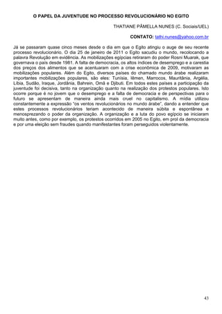 O PAPEL DA JUVENTUDE NO PROCESSO REVOLUCIONÁRIO NO EGITO

                                                THATIANE PÂMELLA NUNES (C. Sociais/UEL)

                                                        CONTATO: tathi.nunes@yahoo.com.br

Já se passaram quase cinco meses desde o dia em que o Egito atingiu o auge de seu recente
processo revolucionário. O dia 25 de janeiro de 2011 o Egito sacudiu o mundo, recolocando a
palavra Revolução em evidência. As mobilizações egípcias retiraram do poder Rosni Muarak, que
governava o país desde 1981. A falta de democracia, os altos índices de desemprego e a carestia
dos preços dos alimentos que se acentuaram com a crise econômica de 2009, motivaram as
mobilizações populares. Além do Egito, diversos países do chamado mundo árabe realizaram
importantes mobilizações populares, são eles: Tunísia, Iêmen, Marrocos, Mauritânia, Argélia,
Líbia, Sudão, Iraque, Jordânia, Bahrein, Omã e Djibuti. Em todos estes países a participação da
juventude foi decisiva, tanto na organização quanto na realização dos protestos populares. Isto
ocorre porque é no jovem que o desemprego e a falta de democracia e de perspectivas para o
futuro se apresentam de maneira ainda mais cruel no capitalismo. A mídia utilizou
constantemente a expressão “os ventos revolucionários no mundo árabe”, dando a entender que
estes processos revolucionários teriam acontecido de maneira súbita e espontânea e
menosprezando o poder da organização. A organização e a luta do povo egípcio se iniciaram
muito antes, como por exemplo, os protestos ocorridos em 2005 no Egito, em prol da democracia
e por uma eleição sem fraudes quando manifestantes foram perseguidos violentamente.




                                                                                            43
 