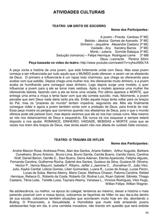 ATIVIDADES CULTURAIS


                              TEATRO: UM GRITO DE SOCORRO
                                                                        Nome dos Participantes:

                                                             A jovem - Priscila Cardoso 3º MC
                                                 Bebida - Jéssica Gomes de Azevedo 3º MC
                                              Dinheiro - Jaqueline Alexandre Caetano 3º MC
                                                      Vaidade - Any Karoliny Barros 3º MC
                                                      Morte - Juliana Gomide Dalaqua 3º MC
                             Sedução (romance) – Felipe Henrique Rodrigues Leme 3º MB
                                                             Deus - Leonardo Pereira Sibim
             Peça baseada no vídeo do teatro: http://www.youtube.com/watch?v=cyheJ480LYA

A peça conta a história de uma jovem, que está fortemente unida com Deus. Mas essa jovem
começa a ser influenciada por tudo aquilo que o MUNDO pode oferecer, e assim vai se afastando
de Deus. O primeiro a influenciá-la é um rapaz todo charmoso, que chega se oferecendo para
acabar com sua solidão. Depois chega uma mulher rica, lhe oferecendo muito dinheiro, e a jovem
acaba se humilhando para conseguir esse dinheiro. Logo depois surge uma modelo, q quer
influenciar a jovem para q ela se torne mais vaidosa. Após a modelo aparece uma mulher lhe
oferecendo bebida, fazendo com q ela se torne uma viciada. Por último aparece a MORTE, que
entrega uma arma a moça e tenta fazer com que ela cometa suicídio, mas, felizmente, a jovem
percebe que sem Deus nada daria certo pra ela. Então aquela moça tenta voltar para os braços
do Pai, mas os "prazeres do mundo" tentam impedi-la, segurando ela. Mas ela finalmente
consegue voltar e agora a jovem também conta com a proteção de Deus, para livrá-la do mal.
Essa peça mostra os perigos que corremos quando nos afastamos de Deus, pois o que o mundo
oferece pode até parecer bom, mas depois veremos que ele só nos traz coisas ruins. Mas mesmo
se nós nos distanciarmos de Deus e esquecê-lo, Ele nunca irá nos esquecer e sempre estará
disposto a nos ajudar. ROMANCE, DINHEIRO, VAIDADE, BEBIDAS e MORTE coisa que as
vezes nos tiram dos braços de Deus, mas ainda assim não nos afasta do cuidado Dele conosco.



                               TEATRO: O TRAUMA DE HITLER
                                                                        Nome dos Participantes:

 Andrei Maicon Rosa, Andressa Pires, Alan dos Santos, Ariane Kattein, Arthur Augusto, Barbara
   Conelheiro, Bruno Antonio, Bruno Lima, Bruno Sanita, Camila Bueno, Camila Vieira, Caroline
  Wolf, Daniel Barion, Danille C., Davi Bueno, Denis Adenan, Elenita Aparecida, Feliphe Algusto,
Fernanda Caroline, Guilherme Rocha, Gabriel dos Santos, Gustavo da Silva, Gustavo M. Oliveira,
   Hector P., Herica Mayumi, Isabella F. Ribeiro, Jaifter J.,Jasmine C., Jhonathan D., João Vitor,
 Julio, Kayke Cardial, Leticia Gomes, Lilian Guimarães, Luana R., Lucas de Araujo, Lucas Peron,
         Lucas de Solza, Marina Akemy, Mario Cezar, Matheus Chasan, Paloma Caroline, Rafael
Henrique, Rebeca G., Roberto da Costa, Roberto Gil, Rodnei Luiz, Ruan Gabriel, Sâmela, Thiago
Caetano, Tânia Leite, Tarielle Luisa, Taynara Akemy, Vanessa L., Vinicios Rodrigues, Vitor Hugo,
                                                                    Willian Felipe, Willian Wagner.

Na adolescência, ou melhor, na época do colegial, tentamos ao máximo, deixar a história o mais
parecido possível com a nossa época, colocamos as façanhas de Hitler no seu dia-a-dia dentro
de sua escola, colocamos também situações que acontecem muito hoje em dia, abordando o
Bulling, O Preconceito, a Sexualidade, e Homofobia que muito está arrasando jovens
adolescentes hoje em dia, é uma comédia inovadora, não tirando em questão que será exibida

                                                                                                44
 