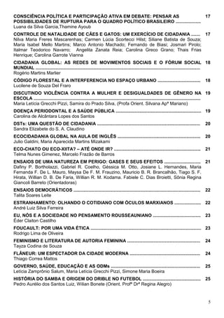 CONSCIÊNCIA POLÍTICA E PARTICIPAÇÃO ATIVA EM DEBATE: PENSAR AS                   17
POSSIBILIDADES DE RUPTURA PARA O QUADRO POLÍTICO BRASILEIRO ....................
Luana da Silva Garcia,Thamine Ayoub
CONTROLE DE NATALIDADE DE CÃES E GATOS: UM EXERCÍCIO DE CIDADANIA ....... 17
Nilva Maria Freres Mascarenhas; Carmen Lúcia Scortecci Hilst; Siliane Batista de Souza;
Maria Isabel Mello Martins; Marco Antonio Machado; Fernando de Biasi; Josmari Pirolo;
Italmar Teodorico Navarro; Angelita Zanata Reia; Carolina Greco Grano; Thais Frias
Henrique; Carolina Garrote Vianna
CIDADANIA GLOBAL: AS REDES DE MOVIMENTOS SOCIAIS E O FÓRUM SOCIAL 18
MUNDIAL ...................................................................................................................................
Rogério Martins Marlier
CÓDIGO FLORESTAL E A INTERFERENCIA NO ESPAÇO URBANO ..................................                                                  18
Lucilene de Souza Del Fraro
DISCUTINDO VIOLÊNCIA CONTRA A MULHER E DESIGUALDADES DE GÊNERO NA 19
ESCOLA .....................................................................................................................................
Maria Letícia Grecchi Pizzi, Samira do Prado Silva, (Profa Orient. Silvana Apª Mariano)
DOENÇA PERIODONTAL E A SAÚDE PÚBLICA .................................................................... 19
Carolina de Alcântara Lopes dos Santos
DSTs: UMA QUESTÃO DE CIDADANIA ..................................................................................                       20
Sandra Elizabete do S. A. Claudino
ECOCIDADANIA GLOBAL NA AULA DE INGLÊS ..................................................................                                20
Julio Galdini, Maria Aparecida Martins Mizakami
ECO-CHATO OU ECO-XIITA? – ATÉ ONDE IR? .....................................................................                            21
Telma Nunes Gimenez, Marcelo Frazão de Barros
ENSAIOS DE UMA NATUREZA EM PERIGO: GASES E SEUS EFEITOS ............................. 21
Dafiny P. Bortholazzi, Gabriel R. Coelho, Géssica M. Otto, Josiane L. Hernandes, Maria
Fernanda F. De L. Mauro, Maysa De F. M. Frauzino, Mauricio B. R. Brancalhão, Tiago S. F.
Hirata, Willian D. B. De Faria, Willian R. M. Kodama. Fabiele C. Dias Broietti, Sônia Regina
Giancoli Barreto (Orientadoras)
ENSAIOS DEMOCRÁTICOS .....................................................................................................              22
Talita Soares Leite
ESTRANHAMENTO: OLHANDO O COTIDIANO COM ÓCULOS MARXIANOS ..................... 22
André Luiz Silva Ferreira
EU, NÓS E A SOCIEDADE NO PENSAMENTO ROUSSEAUNIANO ......................................                                                23
Éder Claiton Castilho
FOUCAULT: POR UMA VIDA ÉTICA ........................................................................................ 23
Rodrigo Lima de Oliveira
FEMINISMO E LITERATURA DE AUTORIA FEMININA ..........................................................                                   24
Tayza Codina de Souza
FLÂNEUR: UM ESPECTADOR DA CIDADE MODERNA ........................................................                                       24
Thiago Correa Mattos
GOVERNO, SAÚDE, EDUCAÇÃO E AS ODMs .......................................................................                              25
Letícia Zamprônio Salum, Maria Letícia Grecchi Pizzi, Simone Maria Boeira
HISTÓRIA DO SAMBA E ORIGEM DO DRIBLE NO FUTEBOL ..............................................                                          25
Pedro Aurélio dos Santos Luiz, Wilian Bonete (Orient. Profª Drª Regina Alegro)


                                                                                                                                          5
 