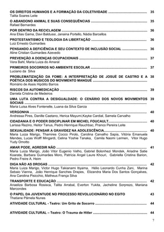 OS DIREITOS HUMANOS E A FORMAÇÃO DA COLETIVIDADE ..........................................                                                35
Talita Soares Leite
O ABANDONO ANIMAL E SUAS CONSEQUÊNCIAS ............................................................. 35
Rafael Bernardes
POR DENTRO DA RECICLAGEM ............................................................................................. 36
Ana Elias Gama, Davi Baldussi, Janaina Portello, Nádia Barcellos
PROTESTANTISMO E TEOLOGIA DA LIBERTAÇÃO ............................................................                                       36
Luiz Ernesto Guimarães
PENSANDO A DEFICIÊNCIA E SEU CONTEXTO DE INCLUSÃO SOCIAL ........................... 36
Aline Cristian Guimarães Azevedo
PREVENÇÃO A DOENÇAS OCUPACIONAIS .......................................................................... 37
Vera Bahl, Maria Luiza do Amaral
PRIMEIROS SOCORROS NO AMBIENTE ESCOLAR .............................................................                                       37
Luciano da Silva
PROBLEMATIZAÇÃO DA FOME: A INTERPRETAÇÃO DE JOSUÉ DE CASTRO E A 38
POÉTICA DOS MÚSICOS DO MOVIMENTO MANGUE ...........................................................
Romário de Assis Hipólito Barros
RISCOS DA AUTOMEDICAÇÃO ............................................................................................... 39
Daniela Cristina de Medeiros
UMA LUTA CONTRA A DESIGUALDADE: O CENÁRIO DOS NOVOS MOVIMENTOS 39
SOCIAIS .....................................................................................................................................
Maria Luisa Alves Fontenelle, Luana da Silva Garcia
VERGONHA ...............................................................................................................................   40
Andressa Pires, Danille Caetano, Herica Mayumi,Kayke Cardial, Samela Carvalho
CIDADANIA E O PODER DISCIPLINAR EM MICHEL FOUCAULT.......................................... 40
Larissa Rezino, Heitor Tanus, Pedro Henrique Rauchbac, Pranco Pereira Leite
SEXUALIDADE: PENSAR A GRAVIDEZ NA ADOLESCÊNCIA............................................... 40
Maria Luiza Marigo, Thamires Cocco Pirolo, Carolina Carvalho Sapia, Vitória Emanuela
Mendes, Lucas Wolff Mingardi, Celina Yoshie Tanaka, Camila Naomi Lermen, Vitor Hugo
Yudy Omotto
AMAR PODE, AGREDIR NÃO .................................................................................................. 41
Maria Luiza Marigo, João Vitor Eugenio Velho, Gabriel Bolonhezi Mondek, Ariadne Satie
Koarata, Barbara Guimarães Moro, Patrícia Angel Laure Khouri, Gabriella Cristina Barion,
Pedro Freire A. Heim
DIGA NÃO AS DROGAS ........................................................................................................... 42
Maria Luiza Marigo, Victor Hugo Takianami Itiyama, Hélio Leonardo Cunha Zani, Marina
Sebaio Vianna, João Henrique Sanches Drapes, Elizandra Maria Dos Santos Gonçalves,
Ana Carolina Pisicchio, Matheus França Silva
TRANSPORTE E EDUCAÇÃO .................................................................................................. 42
Anaeliza Barbosa Rosisca, Talita Arrabal, Everton Yukita, Jacheline Sorprezo, Mariana
Marcondes
O PAPEL DA JUVENTUDE NO PROCESSO REVOLUCIONÁRIO NO EGITO                                                                                   43
Thatiane Pâmela Nunes
ATIVIDADE CULTURAL - Teatro: Um Grito de Socorro ........................................................                                  44

ATIVIDADE CULTURAL – Teatro: O Trauma de Hitler ........................................................... 44

                                                                                                                                            7
 