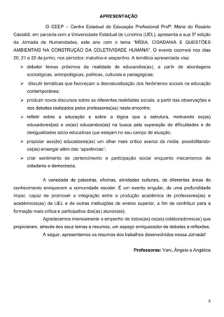 APRESENTAÇÃO

                O CEEP – Centro Estadual de Educação Profissional Profª. Maria do Rosário
Castaldi, em parceria com a Universidade Estadual de Londrina (UEL), apresenta a sua 5ª edição
da Jornada de Humanidades, este ano com o tema “MÍDIA, CIDADANIA E QUESTÕES
AMBIENTAIS NA CONSTRUÇÃO DA COLETIVIDADE HUMANA”. O evento ocorrerá nos dias
20, 21 e 22 de junho, nos períodos: matutino e vespertino. A temática apresentada visa:
      debater temas próximos da realidade de educandos(as), a partir de abordagens
      sociológicas, antropológicas, políticas, culturais e pedagógicas;
       discutir temáticas que favoreçam a desnaturalização dos fenômenos sociais na educação
      contemporânea;
      produzir novos discursos sobre as diferentes realidades sociais, a partir das observações e
      dos debates realizados pelos professores(as) neste encontro;
      refletir sobre a educação e sobre a lógica que a estrutura, motivando os(as)
      educadores(as) e os(as) educandos(as) na busca pela superação de dificuldades e de
      desigualdades sócio educativas que estejam no seu campo de atuação;
      propiciar aos(às) educadores(as) um olhar mais crítico acerca da mídia, possibilitando-
      os(as) enxergar além das “aparências”;
      criar sentimento de pertencimento e participação social enquanto mecanismos de
      cidadania e democracia.


              A variedade de palestras, oficinas, atividades culturais, de diferentes áreas do
conhecimento enriquecem a comunidade escolar. É um evento singular, de uma profundidade
ímpar, capaz de promover a integração entre a produção acadêmica de professores(as) e
acadêmicos(as) da UEL e de outras instituições de ensino superior, a fim de contribuir para a
formação mais crítica e participativa dos(as) alunos(as).
              Agradecemos imensamente o empenho de todos(as) os(as) colaboradores(as) que
propiciaram, através dos seus temas e resumos, um espaço enriquecedor de debates e reflexões.
              A seguir, apresentamos os resumos dos trabalhos desenvolvidos nessa Jornada!


                                                            Professoras: Vani, Ângela e Angélica




                                                                                               8
 