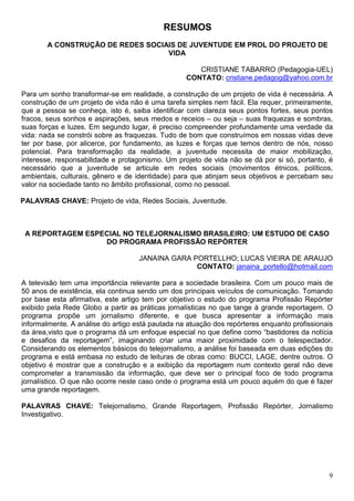 RESUMOS
       A CONSTRUÇÃO DE REDES SOCIAIS DE JUVENTUDE EM PROL DO PROJETO DE
                                  VIDA

                                                     CRISTIANE TABARRO (Pedagogia-UEL)
                                                  CONTATO: cristiane.pedagog@yahoo.com.br

Para um sonho transformar-se em realidade, a construção de um projeto de vida é necessária. A
construção de um projeto de vida não é uma tarefa simples nem fácil. Ela requer, primeiramente,
que a pessoa se conheça, isto é, saiba identificar com clareza seus pontos fortes, seus pontos
fracos, seus sonhos e aspirações, seus medos e receios – ou seja – suas fraquezas e sombras,
suas forças e luzes. Em segundo lugar, é preciso compreender profundamente uma verdade da
vida: nada se constrói sobre as fraquezas. Tudo de bom que construímos em nossas vidas deve
ter por base, por alicerce, por fundamento, as luzes e forças que temos dentro de nós, nosso
potencial. Para transformação da realidade, a juventude necessita de maior mobilização,
interesse, responsabilidade e protagonismo. Um projeto de vida não se dá por si só, portanto, é
necessário que a juventude se articule em redes sociais (movimentos étnicos, políticos,
ambientais, culturais, gênero e de identidade) para que atinjam seus objetivos e percebam seu
valor na sociedade tanto no âmbito profissional, como no pessoal.

PALAVRAS CHAVE: Projeto de vida, Redes Sociais, Juventude.



 A REPORTAGEM ESPECIAL NO TELEJORNALISMO BRASILEIRO: UM ESTUDO DE CASO
                  DO PROGRAMA PROFISSÃO REPÓRTER

                                    JANAINA GARA PORTELLHO; LUCAS VIEIRA DE ARAUJO
                                                  CONTATO: janaina_portello@hotmail.com

A televisão tem uma importância relevante para a sociedade brasileira. Com um pouco mais de
50 anos de existência, ela continua sendo um dos principais veículos de comunicação. Tomando
por base esta afirmativa, este artigo tem por objetivo o estudo do programa Profissão Repórter
exibido pela Rede Globo a partir as práticas jornalísticas no que tange à grande reportagem. O
programa propõe um jornalismo diferente, e que busca apresentar a informação mais
informalmente. A análise do artigo está pautada na atuação dos repórteres enquanto profissionais
da área,visto que o programa dá um enfoque especial no que define como “bastidores da notícia
e desafios da reportagem”, imaginando criar uma maior proximidade com o telespectador.
Considerando os elementos básicos do telejornalismo, a análise foi baseada em duas edições do
programa e está embasa no estudo de leituras de obras como: BUCCI, LAGE, dentre outros. O
objetivo é mostrar que a construção e a exibição da reportagem num contexto geral não deve
comprometer a transmissão da informação, que deve ser o principal foco de todo programa
jornalístico. O que não ocorre neste caso onde o programa está um pouco aquém do que é fazer
uma grande reportagem.

PALAVRAS CHAVE: Telejornalismo, Grande Reportagem, Profissão Repórter, Jornalismo
Investigativo.




                                                                                              9
 