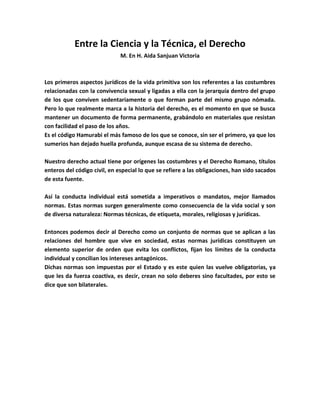 Entre la Ciencia y la Técnica, el Derecho
M. En H. Aida Sanjuan Victoria

Los primeros aspectos jurídicos de la vida primitiva son los referentes a las costumbres
relacionadas con la convivencia sexual y ligadas a ella con la jerarquía dentro del grupo
de los que conviven sedentariamente o que forman parte del mismo grupo nómada.
Pero lo que realmente marca a la historia del derecho, es el momento en que se busca
mantener un documento de forma permanente, grabándolo en materiales que resistan
con facilidad el paso de los años.
Es el código Hamurabi el más famoso de los que se conoce, sin ser el primero, ya que los
sumerios han dejado huella profunda, aunque escasa de su sistema de derecho.
Nuestro derecho actual tiene por orígenes las costumbres y el Derecho Romano, títulos
enteros del código civil, en especial lo que se refiere a las obligaciones, han sido sacados
de esta fuente.
Así la conducta individual está sometida a imperativos o mandatos, mejor llamados
normas. Estas normas surgen generalmente como consecuencia de la vida social y son
de diversa naturaleza: Normas técnicas, de etiqueta, morales, religiosas y jurídicas.
Entonces podemos decir al Derecho como un conjunto de normas que se aplican a las
relaciones del hombre que vive en sociedad, estas normas jurídicas constituyen un
elemento superior de orden que evita los conflictos, fijan los límites de la conducta
individual y concilian los intereses antagónicos.
Dichas normas son impuestas por el Estado y es este quien las vuelve obligatorias, ya
que les da fuerza coactiva, es decir, crean no solo deberes sino facultades, por esto se
dice que son bilaterales.

 