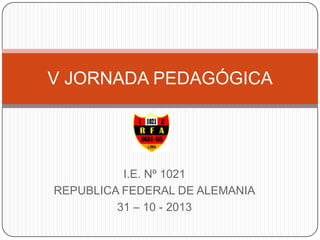 V JORNADA PEDAGÓGICA

I.E. Nº 1021
REPUBLICA FEDERAL DE ALEMANIA
31 – 10 - 2013

 