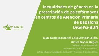 www.camfic.cat
Inequidades de género en la
prescripción de psicofármacos
en centros de Atención Primaria
de Badalona
DiGePsi-BDN
Laura Nanjappa Martel, Celia Salvador Losilla,
Xavier Bayona Huguet
Badalona Serveis Assistencials:
Residentes de MFYC, ABS 8 Nova Lloreda.
Jefe de Estudios, Investigación, Innovación y Proyectos de Gestión Clínica.