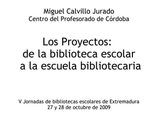 Miguel Calvillo Jurado Centro del Profesorado de Córdoba Los Proyectos:  de la biblioteca escolar a la escuela bibliotecaria V Jornadas de bibliotecas escolares de Extremadura 27 y 28 de octubre de 2009 
