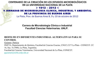 CENTENARIO DE LA CREACIÓN DE LOS ESTUDIOS MICROBIOLÓGICOS
                EN LA UNIVERSIDAD NACIONAL DE LA PLATA
                               1912 – 2012 
V JORNADAS DE MICROBIOLOGIA CLINICA, INDUSTRIAL Y AMBIENTAL
                  DE LA PROVINCIA DE BUENOS AIRES
          La Plata, Prov. de Buenos Aires 8, 9 y 10 de octubre de 2012


                   Carrera de Microbiología Clínica e Industrial
                     Facultad Ciencias Veterinarias. UNLP.


BIOFILMS EN DIFERENTES INDUSTRIAS. ALTERNATIVAS PARA SU
CONTROL
Guiamet Patricia
INIFTA, Departamento de Química, Facultad de Ciencias Exactas, UNLP, CCT La Plata - CONICET. CC
16, Suc. 4 (1900), La Plata, Argentina.
Facultad de Ciencias Veterinarias, Universidad Nacional de La Plata, CONICET.
pguiamet@inifta.unlp.edu.ar
 