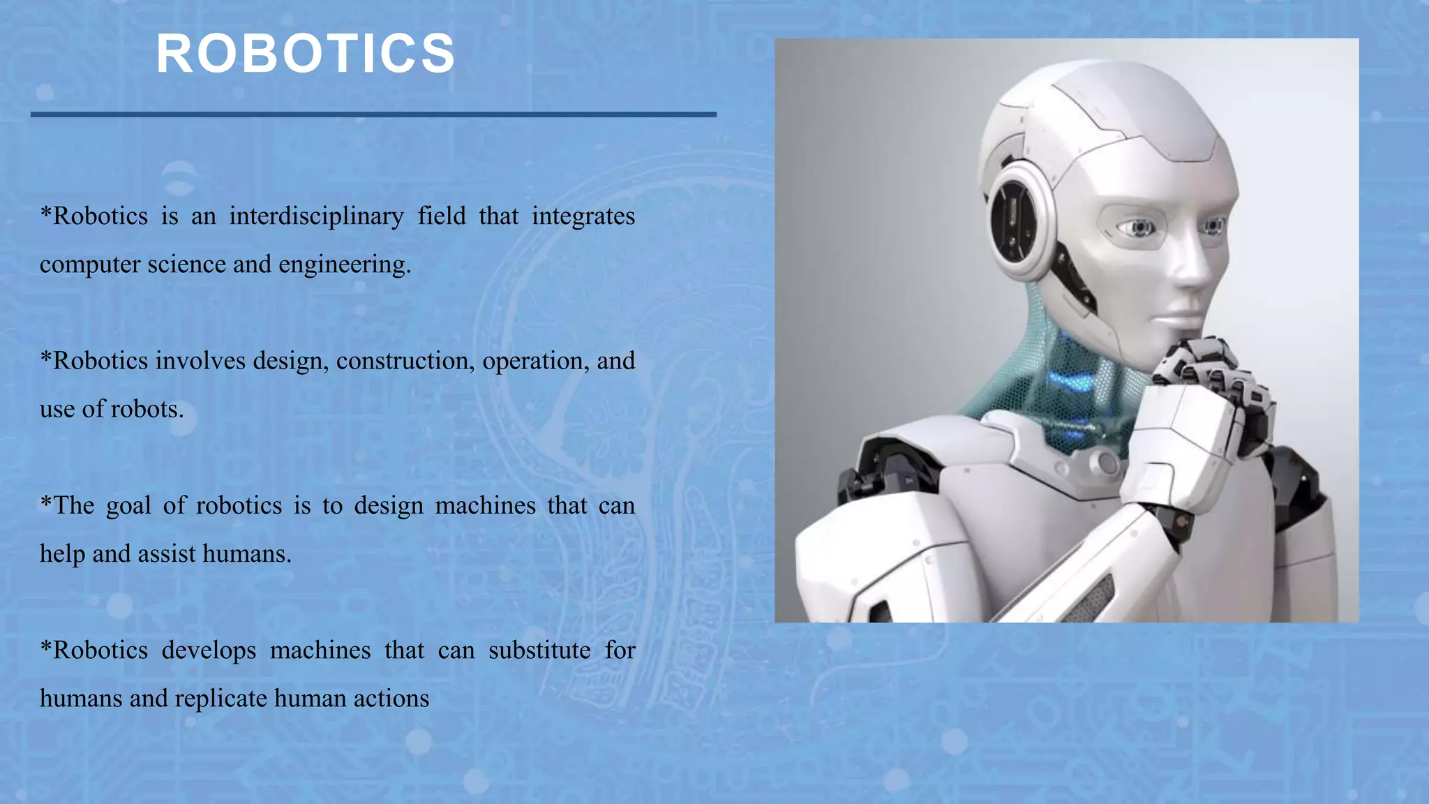 ROBOTICS
*Robotics is an interdisciplinary field that integrates
computer science and engineering.
*Robotics involves design, construction, operation, and
use of robots.
*The goal of robotics is to design machines that can
help and assist humans.
*Robotics develops machines that can substitute for
humans and replicate human actions
 