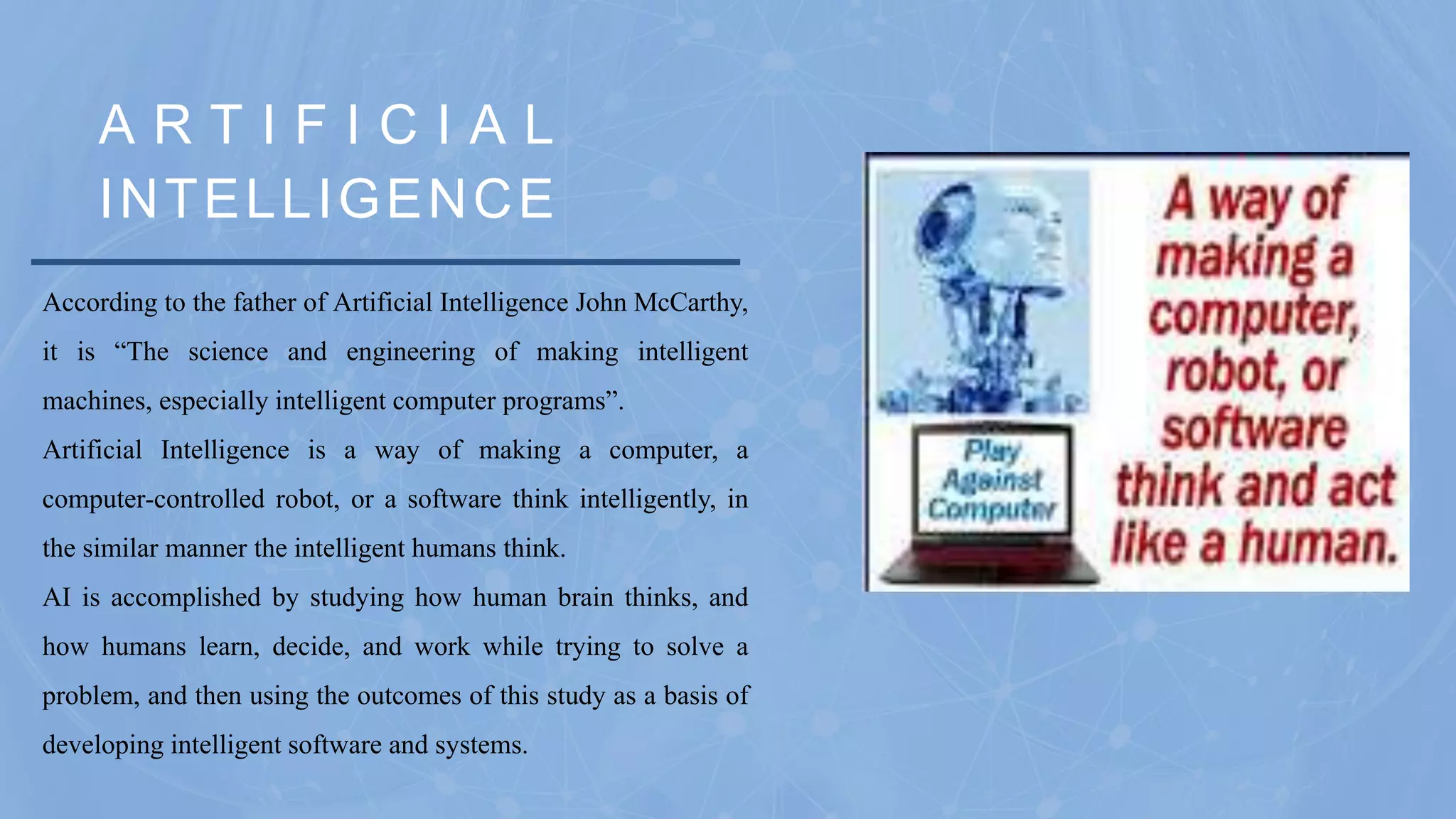 A R T I F I C I A L
INTELLIGENCE
According to the father of Artificial Intelligence John McCarthy,
it is “The science and engineering of making intelligent
machines, especially intelligent computer programs”.
Artificial Intelligence is a way of making a computer, a
computer-controlled robot, or a software think intelligently, in
the similar manner the intelligent humans think.
AI is accomplished by studying how human brain thinks, and
how humans learn, decide, and work while trying to solve a
problem, and then using the outcomes of this study as a basis of
developing intelligent software and systems.
 