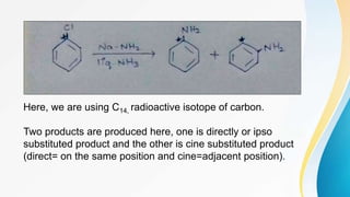 Here, we are using C14, radioactive isotope of carbon.
Two products are produced here, one is directly or ipso
substituted product and the other is cine substituted product
(direct= on the same position and cine=adjacent position).
 