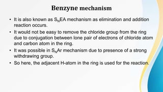 Benzyne mechanism
• It is also known as SNEA mechanism as elimination and addition
reaction occurs.
• It would not be easy to remove the chloride group from the ring
due to conjugation between lone pair of electrons of chloride atom
and carbon atom in the ring.
• It was possible in SNAr mechanism due to presence of a strong
withdrawing group.
• So here, the adjacent H-atom in the ring is used for the reaction.
 