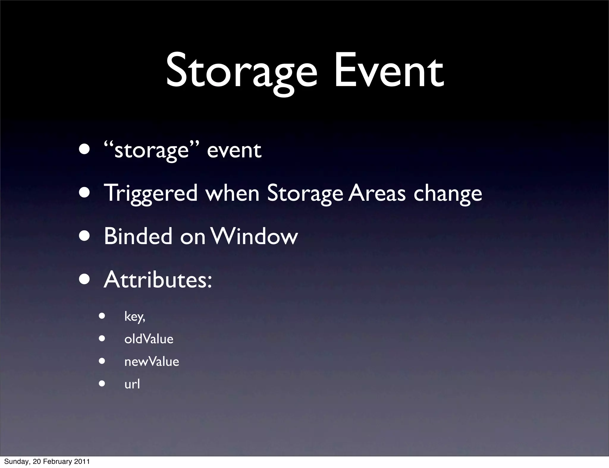 Storage Event
                    • “storage” event
                    • Triggered when Storage Areas change
                    • Binded on Window
                    • Attributes:
                           •   key,
                           •   oldValue
                           •   newValue
                           •   url




Sunday, 20 February 2011
 