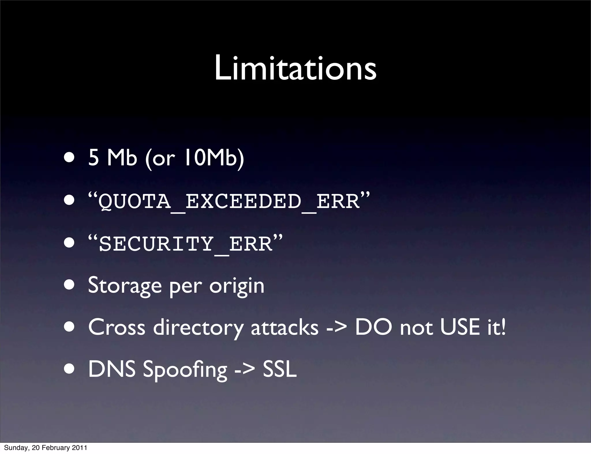 Limitations

                • 5 Mb (or 10Mb)
                • “QUOTA_EXCEEDED_ERR”
                • “SECURITY_ERR”
                • Storage per origin
                • Cross directory attacks -> DO not USE it!
                • DNS Spooﬁng -> SSL
Sunday, 20 February 2011
 