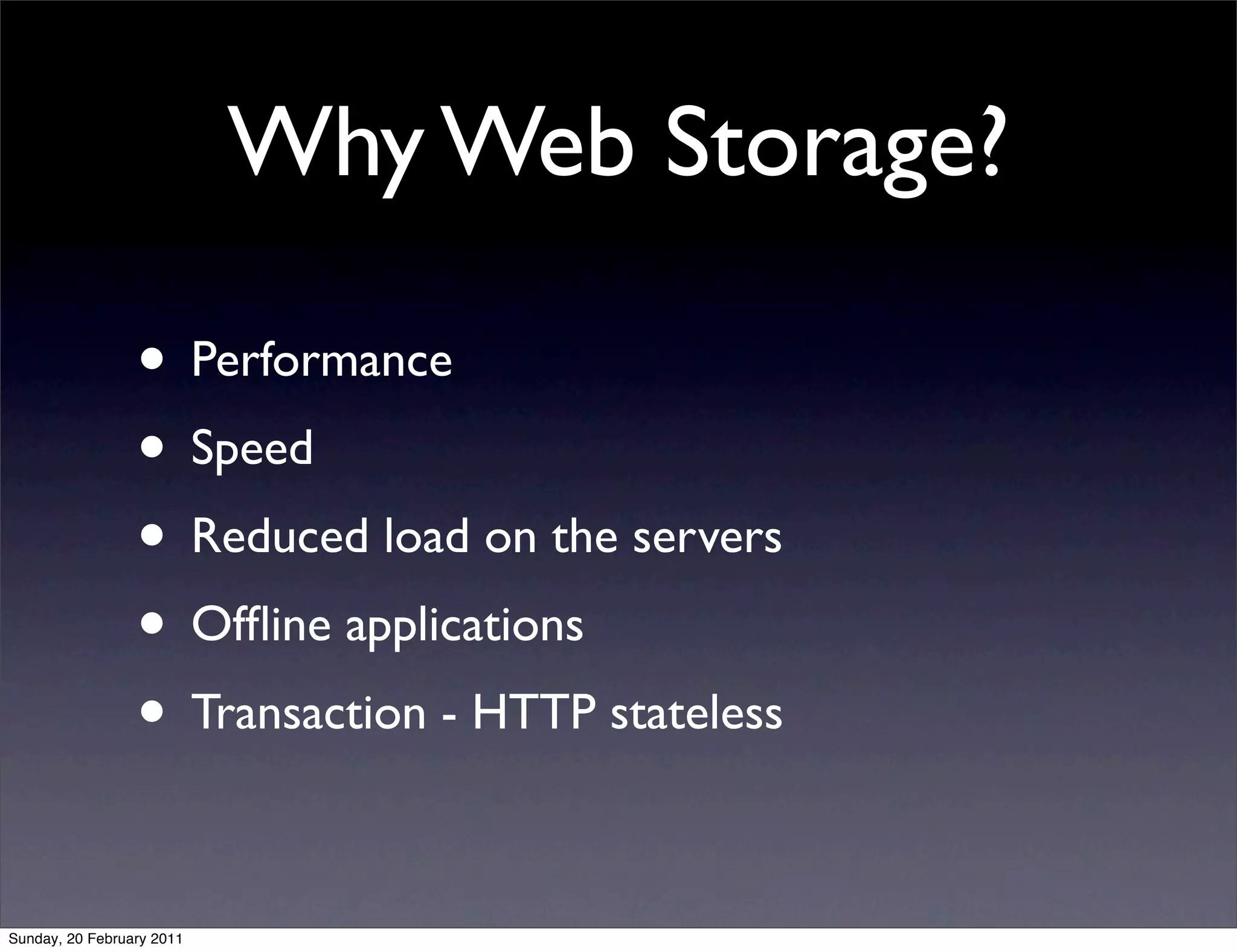 Why Web Storage?

                 • Performance
                 • Speed
                 • Reduced load on the servers
                 • Ofﬂine applications
                 • Transaction - HTTP stateless

Sunday, 20 February 2011
 