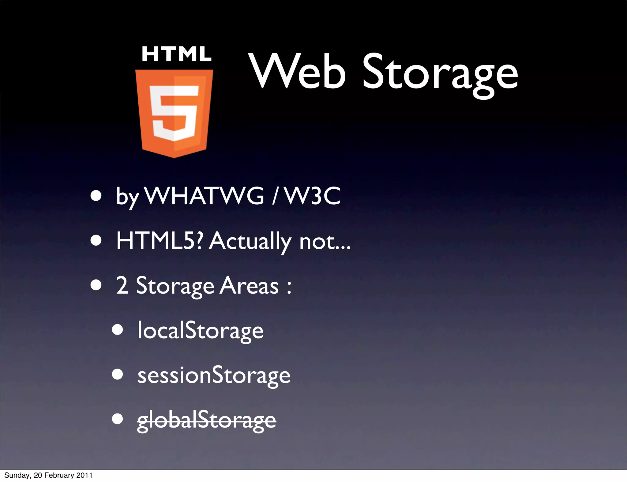 HTML
                                    Web Storage

                      • by WHATWG / W3C
                      • HTML5? Actually not...
                      • 2 Storage Areas :
                       • localStorage
                       • sessionStorage
                       • globalStorage
Sunday, 20 February 2011
 