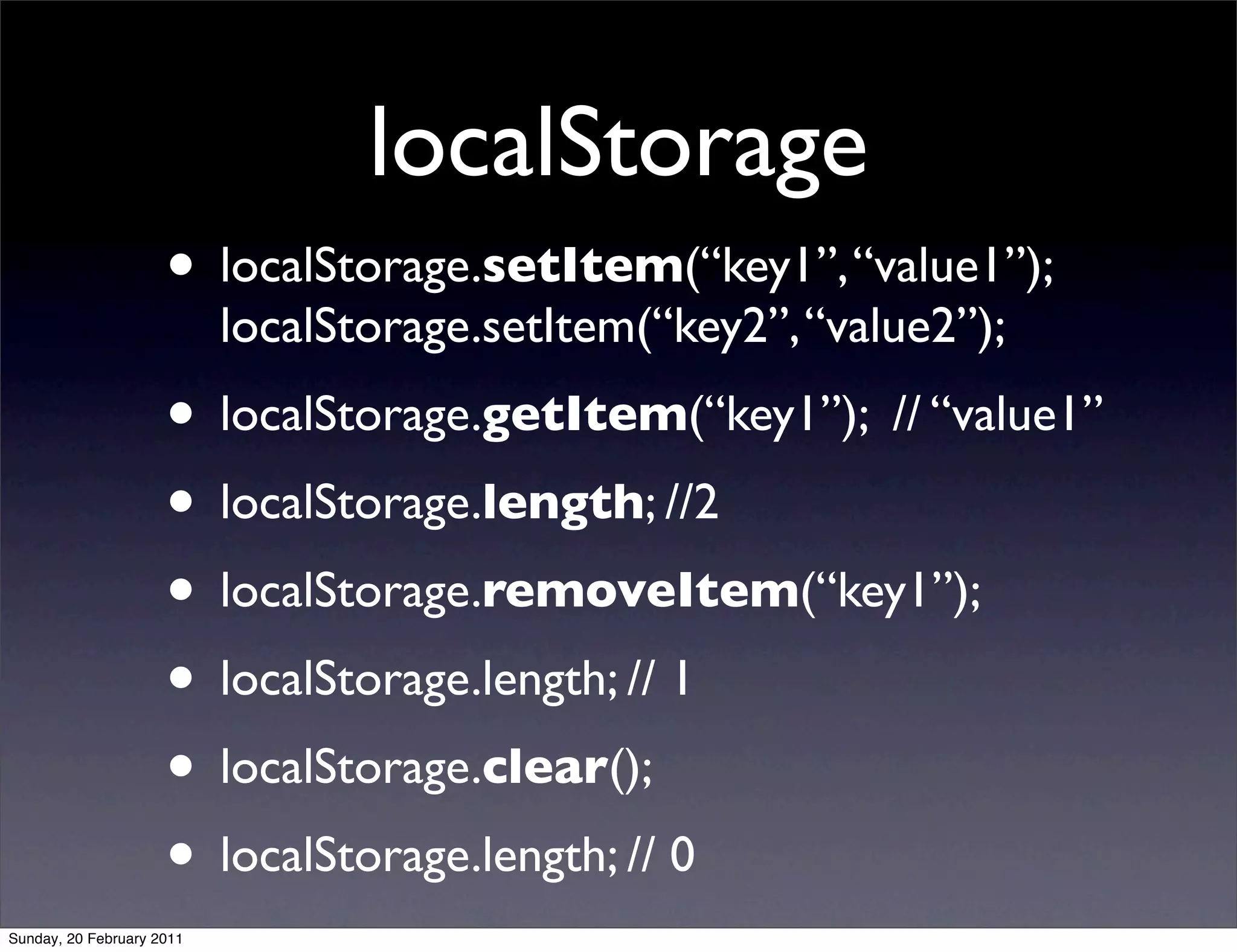 localStorage
                     • localStorage.setItem(“key1”, “value1”);
                           localStorage.setItem(“key2”, “value2”);
                     • localStorage.getItem(“key1”); // “value1”
                     • localStorage.length; //2
                     • localStorage.removeItem(“key1”);
                     • localStorage.length; // 1
                     • localStorage.clear();
                     • localStorage.length; // 0
Sunday, 20 February 2011
 