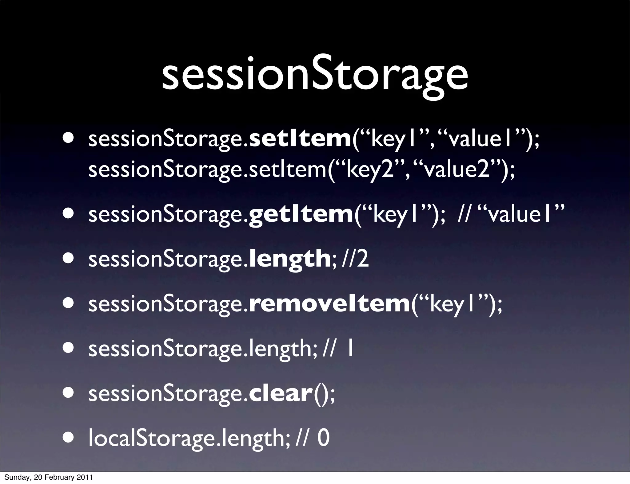 sessionStorage
               • sessionStorage.setItem(“key1”, “value1”);
                      sessionStorage.setItem(“key2”, “value2”);
               • sessionStorage.getItem(“key1”); // “value1”
               • sessionStorage.length; //2
               • sessionStorage.removeItem(“key1”);
               • sessionStorage.length; // 1
               • sessionStorage.clear();
               • localStorage.length; // 0
Sunday, 20 February 2011
 