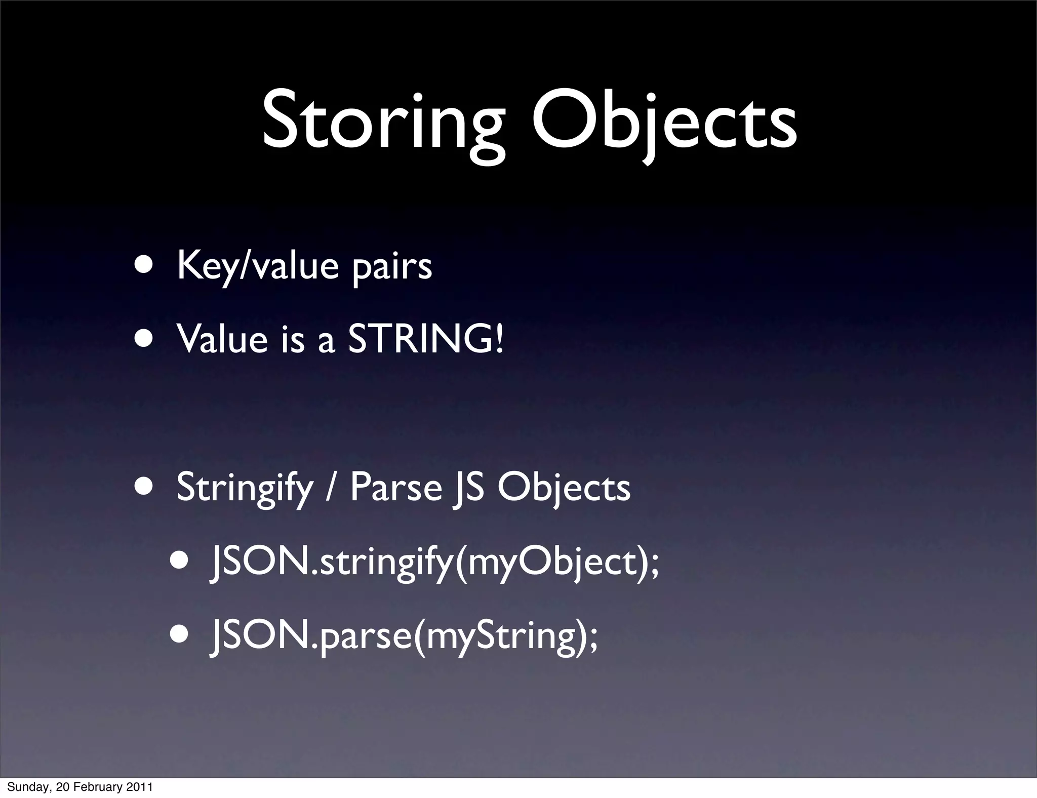 Storing Objects
                    • Key/value pairs
                    • Value is a STRING!

                    • Stringify / Parse JS Objects
                     • JSON.stringify(myObject);
                     • JSON.parse(myString);
Sunday, 20 February 2011
 