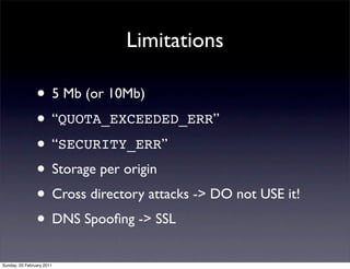 Limitations

                • 5 Mb (or 10Mb)
                • “QUOTA_EXCEEDED_ERR”
                • “SECURITY_ERR”
                • Storage per origin
                • Cross directory attacks -> DO not USE it!
                • DNS Spooﬁng -> SSL
Sunday, 20 February 2011
 
