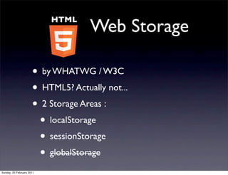 HTML
                                    Web Storage

                      • by WHATWG / W3C
                      • HTML5? Actually not...
                      • 2 Storage Areas :
                       • localStorage
                       • sessionStorage
                       • globalStorage
Sunday, 20 February 2011
 