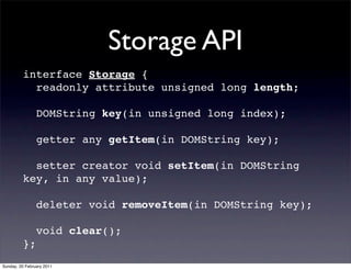 Storage API
         interface Storage {
           readonly attribute unsigned long length;

                DOMString key(in unsigned long index);

                getter any getItem(in DOMString key);

           setter creator void setItem(in DOMString
         key, in any value);

                deleter void removeItem(in DOMString key);

                void clear();
         };
Sunday, 20 February 2011
 