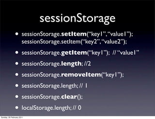 sessionStorage
               • sessionStorage.setItem(“key1”, “value1”);
                      sessionStorage.setItem(“key2”, “value2”);
               • sessionStorage.getItem(“key1”); // “value1”
               • sessionStorage.length; //2
               • sessionStorage.removeItem(“key1”);
               • sessionStorage.length; // 1
               • sessionStorage.clear();
               • localStorage.length; // 0
Sunday, 20 February 2011
 