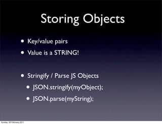 Storing Objects
                    • Key/value pairs
                    • Value is a STRING!

                    • Stringify / Parse JS Objects
                     • JSON.stringify(myObject);
                     • JSON.parse(myString);
Sunday, 20 February 2011
 