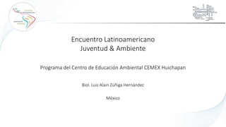 Biol. Luis Alain Zúñiga Hernández
Encuentro Latinoamericano
Juventud & Ambiente
Programa del Centro de Educación Ambiental CEMEX Huichapan
México
 
