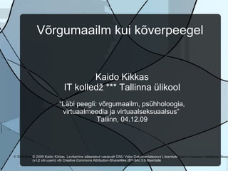 Võrgumaailm kui kõverpeegel Kaido Kikkas IT kolledž *** Tallinna ülikool “ Läbi peegli: võrgumaailm, psühholoogia, virtuaalmeedia ja virtuaalseksuaalsus”  Tallinn, 04.12.09 © 2009 Kaido Kikkas. Levitamine sätestatud vastavalt GNU Vaba Dokumentatsiooni Litsentsile (v l.2 või uuem) või Creative Commons Attribution-ShareAlike (BY-SA) 3.0 litsentsile‏ © 2009 Kaido Kikkas. Levitamine sätestatud vastavalt GNU Vaba Dokumentatsiooni Litsentsile (v l.2 või uuem) või Creative Commons Attribution-ShareAlike (BY-SA) 3.0 litsentsile‏ © 2009 Kaido Kikkas. Levitamine sätestatud vastavalt GNU Vaba Dokumentatsiooni Litsentsile  (v l.2 või uuem) või Creative Commons Attribution-ShareAlike (BY-SA) 3.0 litsentsile‏ 