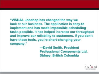 “ VISUAL Jobshop has changed the way we look at our business. The application is easy-to implement and has made impossible scheduling tasks possible. It has helped increase our throughput and improve our reliability to customers. If you don’t have these tools, you’re short-changing your company.” — David Smith, President Professional Components Ltd. Sidney, British Columbia  