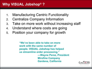 Why VISUAL Jobshop ®  ? Manufacturing Centric Functionality Centralize Company Information Take on more work without increasing staff  Understand where costs are going Position your company for growth “ We’ve been able to take on more work with the same number of people. VISUAL Jobshop has helped us streamline order processing.” — Wayne Perez, President Mirofine Company Gardena, California 