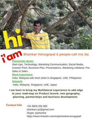 hiShankar Venugopal & friends call me Jai. 
Passionate about:
Start-Ups, Technology, Marketing Communication, Social Media, Investor
Pitch, Business Plan, Presentations, Marketing collateral, Pre-Sales &
Sales.
Work experience:
India, Malaysia with short stints in Singapore, UAE & Philippines
Network:
India, Malaysia, Singapore, UAE
Japanese language: Beginner level
I am keen to bring my Multilateral experience to add edge to your
road-map on Product launch, new geography, planning,
partnerships and business development.
+91-9003 200 300
shankarv.jai@gmail.com
Skype: jsjshankar
https://www.linkedin.com/in/jaishankarvenugopal/
Contact Info
i'am
hi
 
