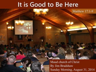 It is Good to Be Here 
Matthew 17:1-9 
Maud church of Christ 
By Jim Bradshaw 
Sunday Morning, August 31, 2014 
 