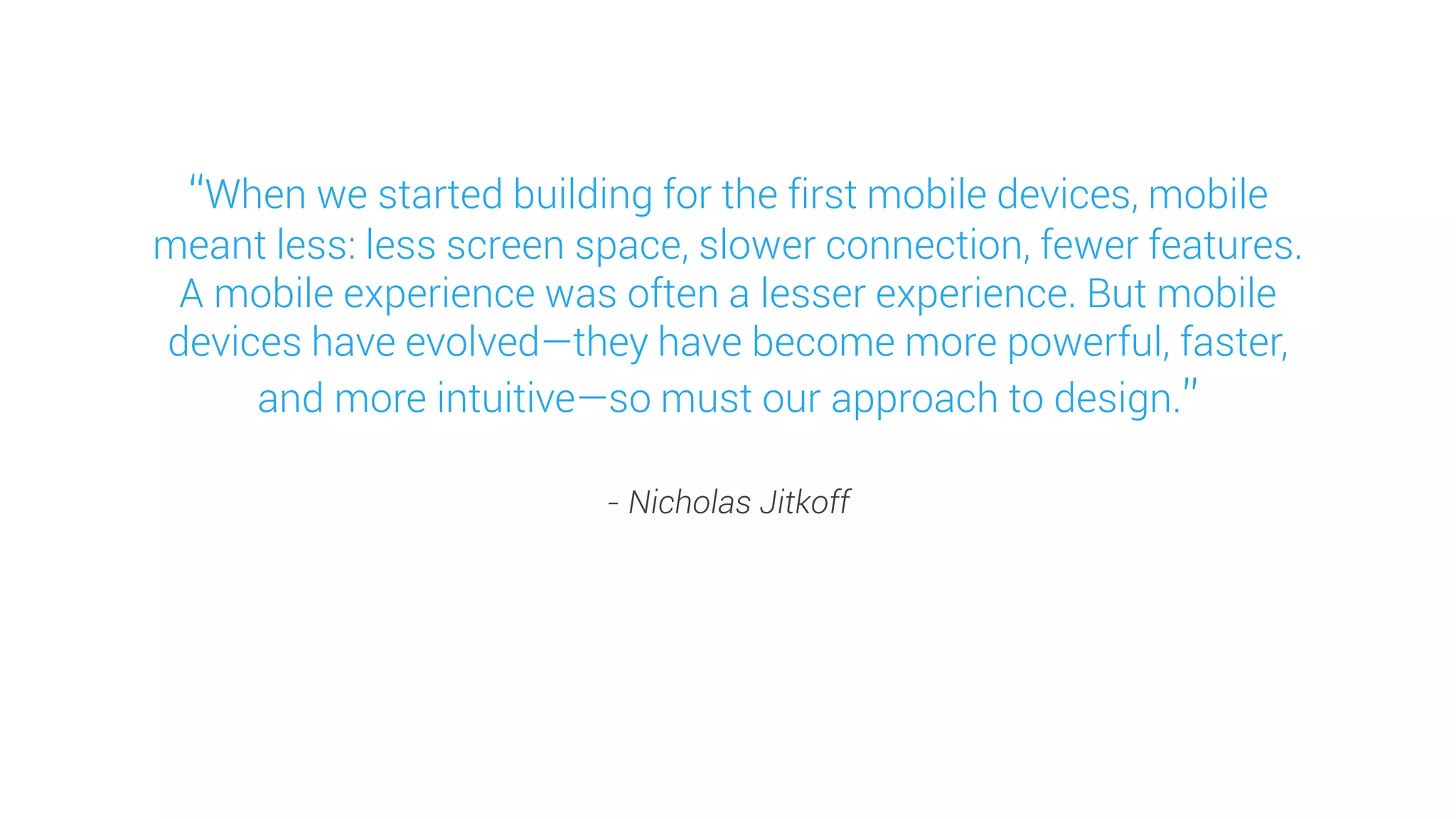 “When we started building for the first mobile devices, mobile meant less: less screen space, slower connection, fewer features. A mobile experience was often a lesser experience. But mobile devices have evolved—they have become more powerful, faster, and more intuitive—so must our approach to design.” 
- Nicholas Jitkoff  