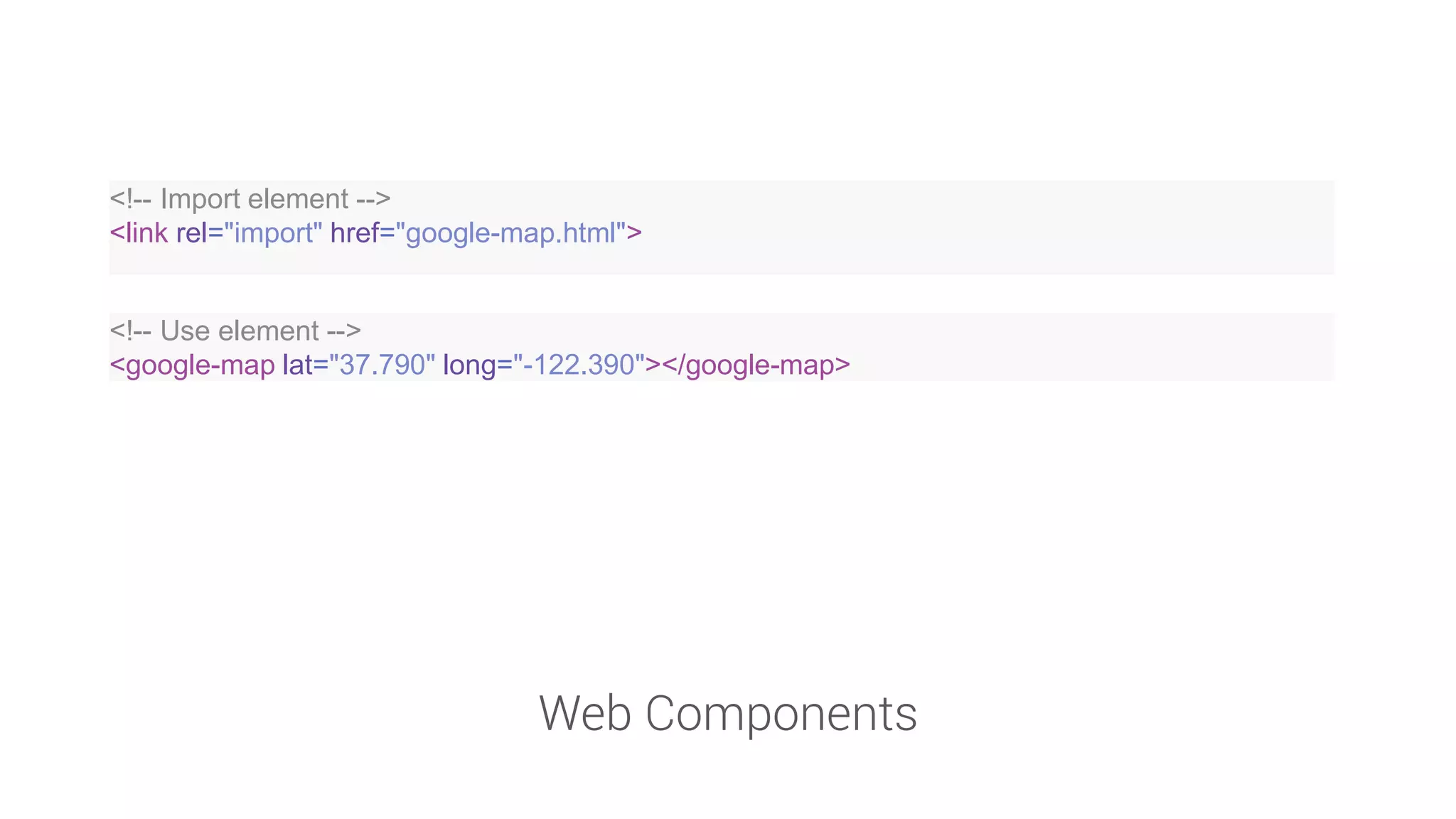 Web Components 
<!-- Import element --> 
<link rel="import" href="google-map.html"> 
<!-- Use element --> 
<google-map lat="37.790" long="-122.390"></google-map>  