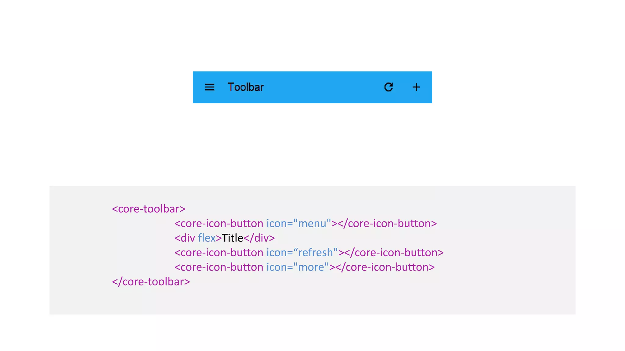 <core-toolbar> 
<core-icon-button icon="menu"></core-icon-button> 
<div flex>Title</div> 
<core-icon-button icon=“refresh"></core-icon-button> 
<core-icon-button icon="more"></core-icon-button> 
</core-toolbar> 
 