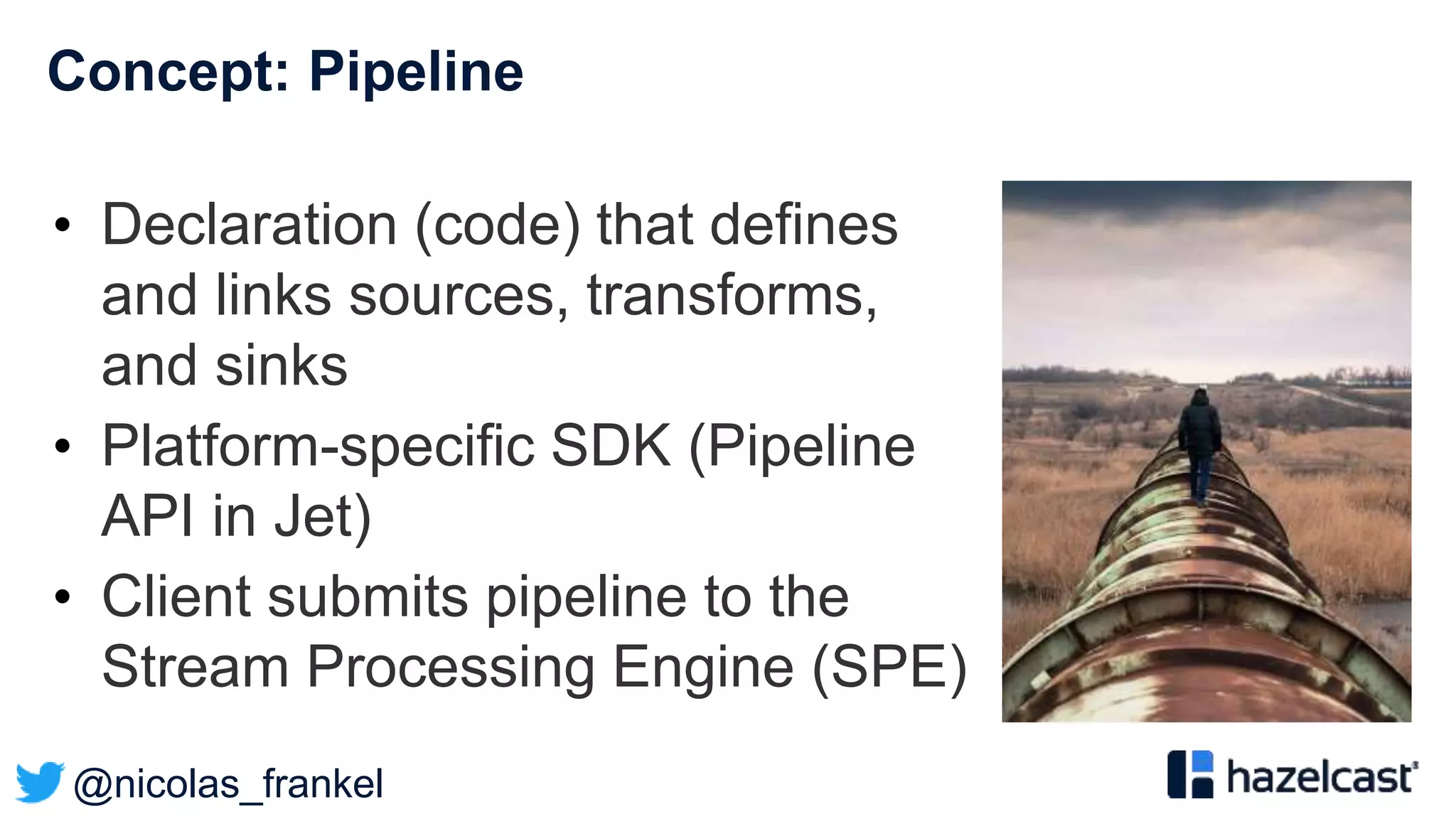 @nicolas_frankel
Concept: Pipeline
• Declaration (code) that defines
and links sources, transforms,
and sinks
• Platform-specific SDK (Pipeline
API in Jet)
• Client submits pipeline to the
Stream Processing Engine (SPE)
 