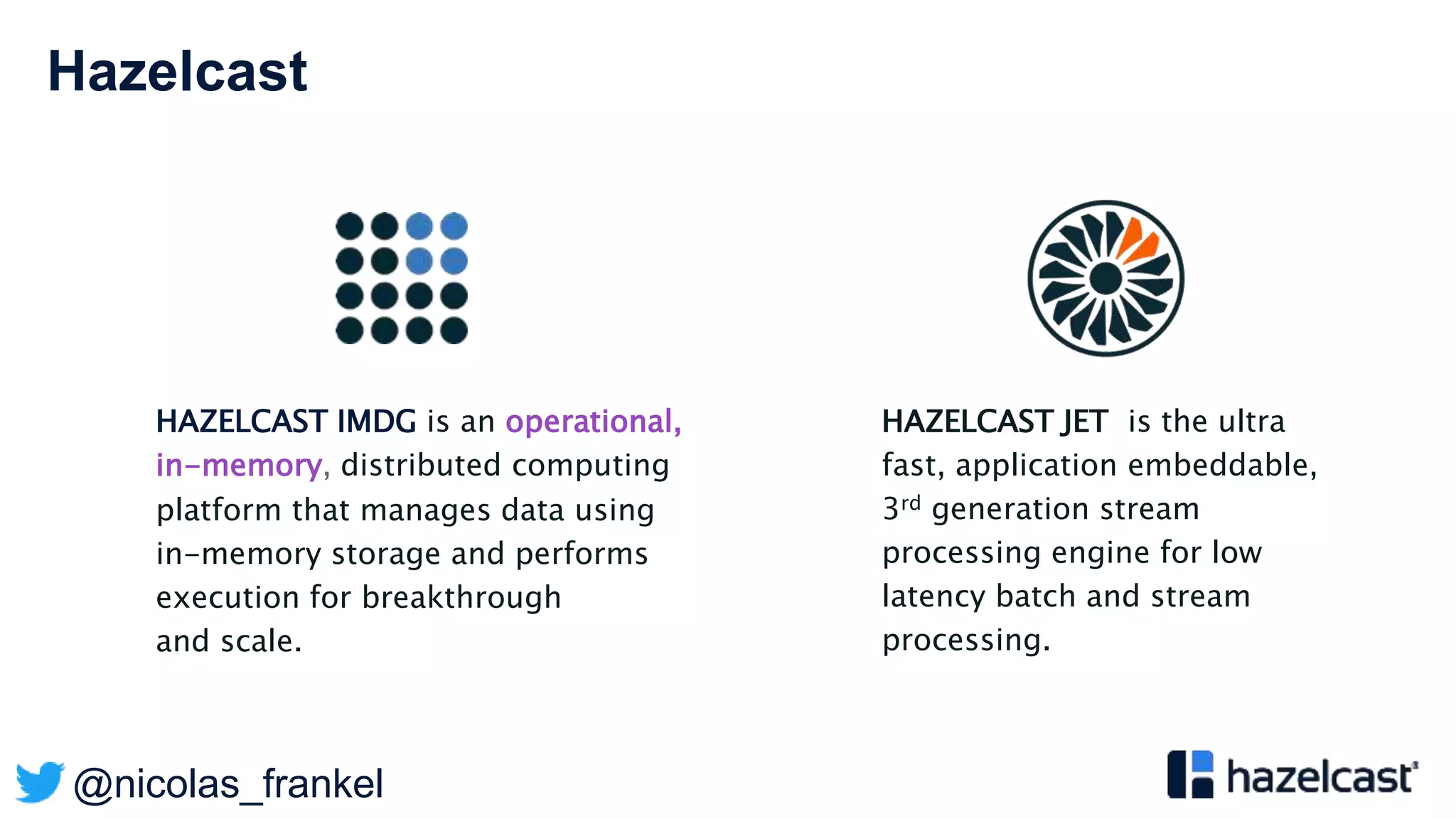 @nicolas_frankel
Hazelcast
HAZELCAST IMDG is an operational,
in-memory, distributed computing
platform that manages data using
in-memory storage and performs
execution for breakthrough
and scale.
HAZELCAST JET is the ultra
fast, application embeddable,
3rd generation stream
processing engine for low
latency batch and stream
processing.
 