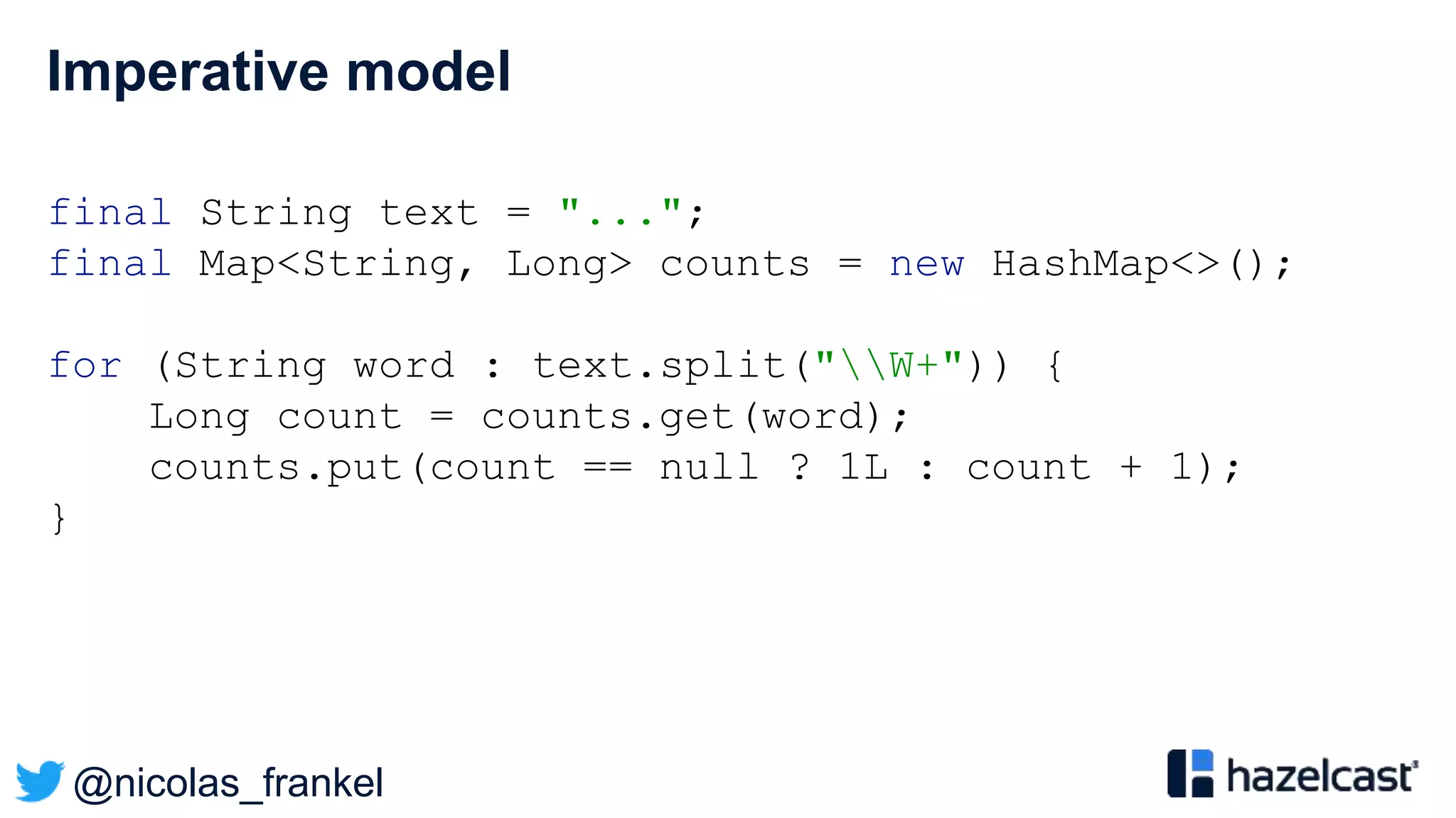 @nicolas_frankel
Imperative model
final String text = "...";
final Map<String, Long> counts = new HashMap<>();
for (String word : text.split("W+")) {
Long count = counts.get(word);
counts.put(count == null ? 1L : count + 1);
}
 