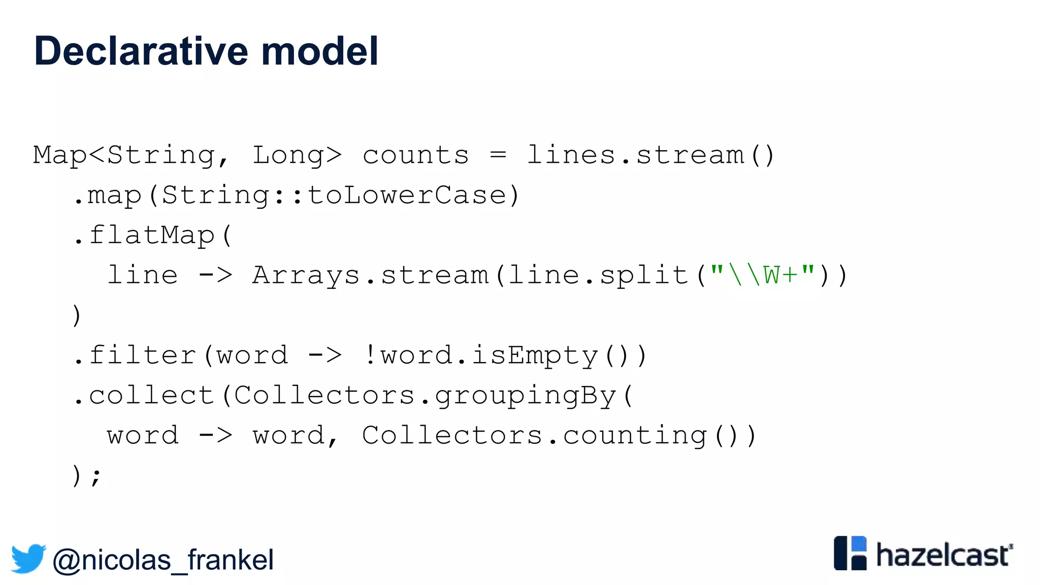 @nicolas_frankel
Declarative model
Map<String, Long> counts = lines.stream()
.map(String::toLowerCase)
.flatMap(
line -> Arrays.stream(line.split("W+"))
)
.filter(word -> !word.isEmpty())
.collect(Collectors.groupingBy(
word -> word, Collectors.counting())
);
 