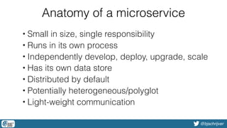 @bjschrijver
Anatomy of a microservice
• Small in size, single responsibility
• Runs in its own process
• Independently develop, deploy, upgrade, scale
• Has its own data store
• Distributed by default
• Potentially heterogeneous/polyglot
• Light-weight communication
 