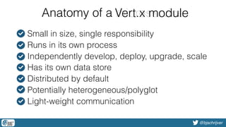 @bjschrijver
Anatomy of a microservice
• Small in size, single responsibility
• Runs in its own process
• Independently develop, deploy, upgrade, scale
• Has its own data store
• Distributed by default
• Potentially heterogeneous/polyglot
• Light-weight communication
microserviceVert.x module
 