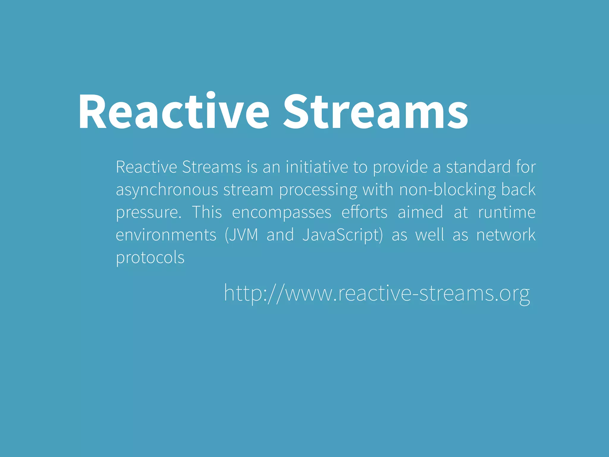 Reactive Streams
Reactive Streams is an initiative to provide a standard for
asynchronous stream processing with non-blocking back
pressure. This encompasses eﬀorts aimed at runtime
environments (JVM and JavaScript) as well as network
protocols
http://www.reactive-streams.org
 