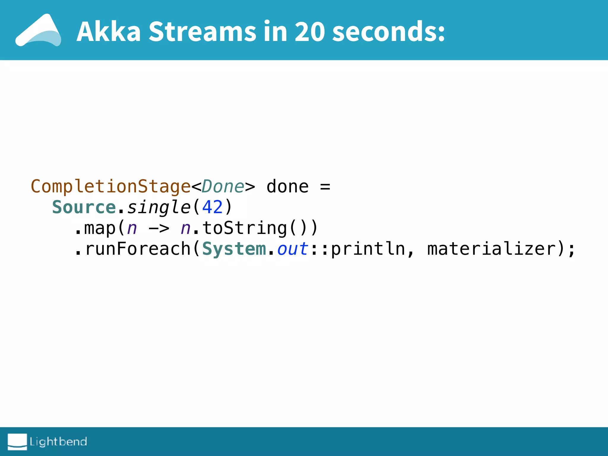 Akka Streams in 20 seconds:
CompletionStage<Done> done = 
Source.single(42) 
.map(n -> n.toString()) 
.runForeach(System.out::println, materializer); 
 