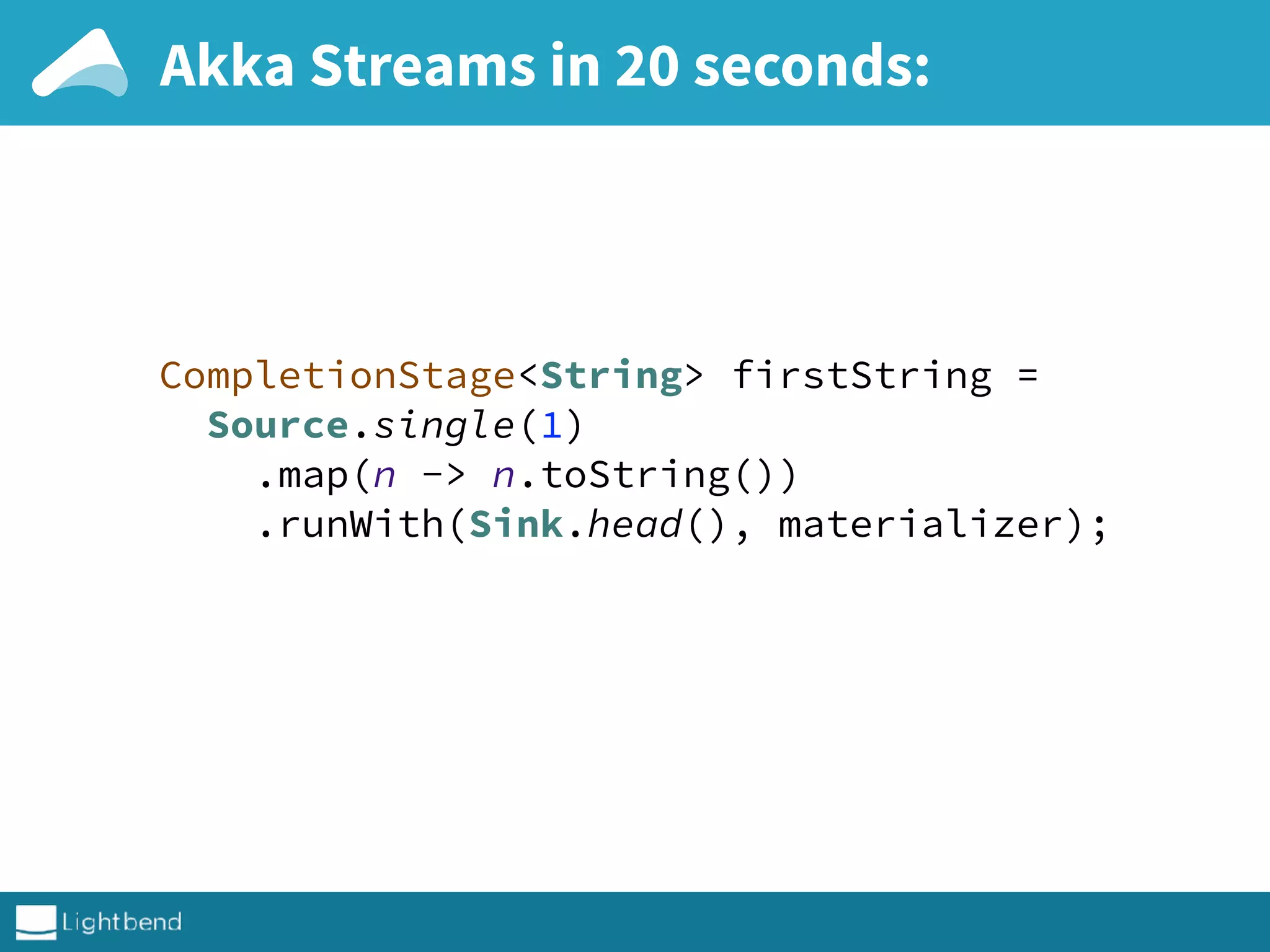 Akka Streams in 20 seconds:
CompletionStage<String> firstString = 
Source.single(1) 
.map(n -> n.toString()) 
.runWith(Sink.head(), materializer); 
 
